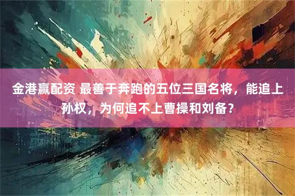 金港赢配资 最善于奔跑的五位三国名将，能追上孙权，为何追不上曹操和刘备？