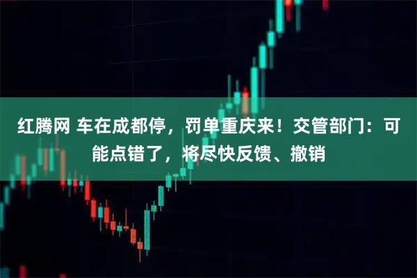 红腾网 车在成都停，罚单重庆来！交管部门：可能点错了，将尽快反馈、撤销