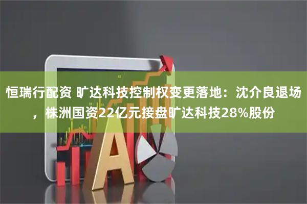 恒瑞行配资 旷达科技控制权变更落地：沈介良退场，株洲国资22亿元接盘旷达科技28%股份
