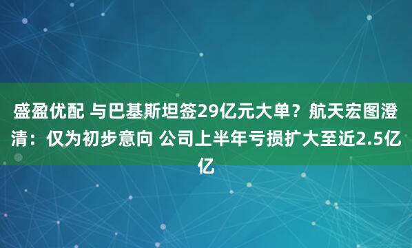 盛盈优配 与巴基斯坦签29亿元大单？航天宏图澄清：仅为初步意向 公司上半年亏损扩大至近2.5亿