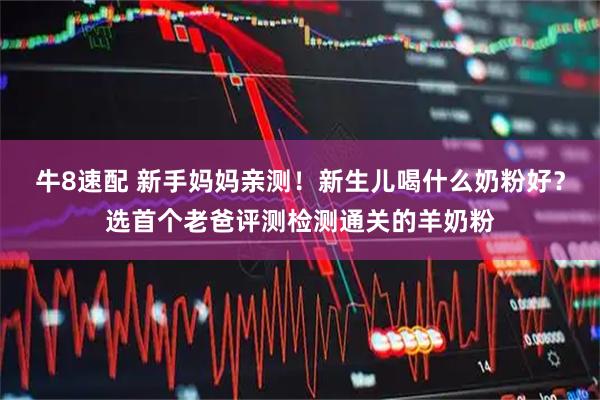 牛8速配 新手妈妈亲测！新生儿喝什么奶粉好？选首个老爸评测检测通关的羊奶粉