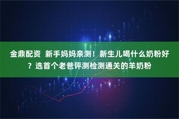 金鼎配资  新手妈妈亲测！新生儿喝什么奶粉好？选首个老爸评测检测通关的羊奶粉