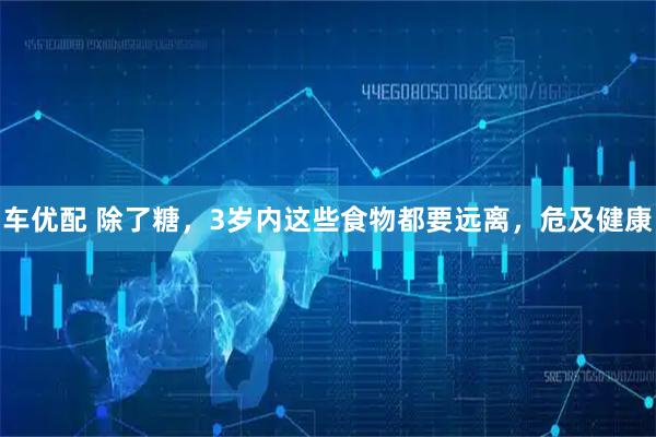 车优配 除了糖，3岁内这些食物都要远离，危及健康