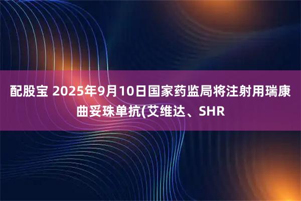 配股宝 2025年9月10日国家药监局将注射用瑞康曲妥珠单抗(艾维达、SHR