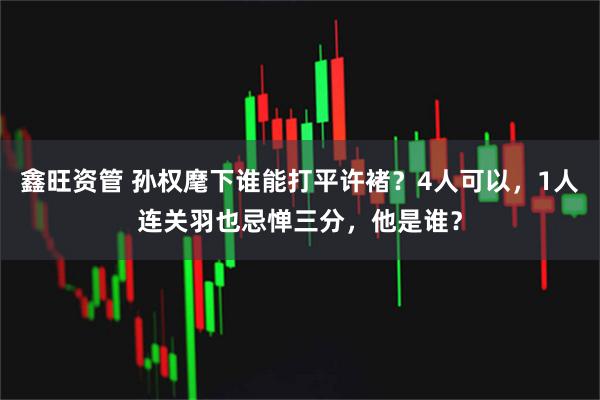 鑫旺资管 孙权麾下谁能打平许褚？4人可以，1人连关羽也忌惮三分，他是谁？