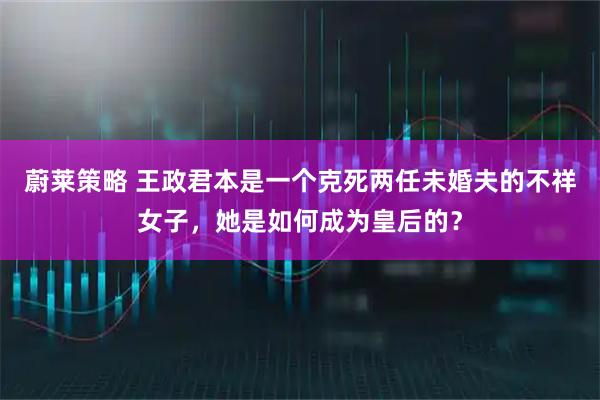 蔚莱策略 王政君本是一个克死两任未婚夫的不祥女子，她是如何成为皇后的？