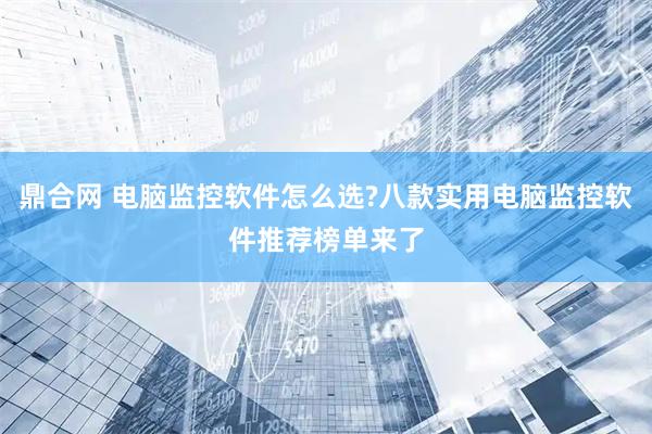 鼎合网 电脑监控软件怎么选?八款实用电脑监控软件推荐榜单来了