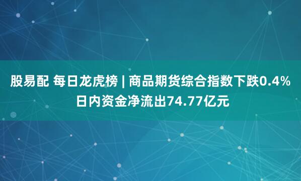 股易配 每日龙虎榜 | 商品期货综合指数下跌0.4% 日内资金净流出74.77亿元