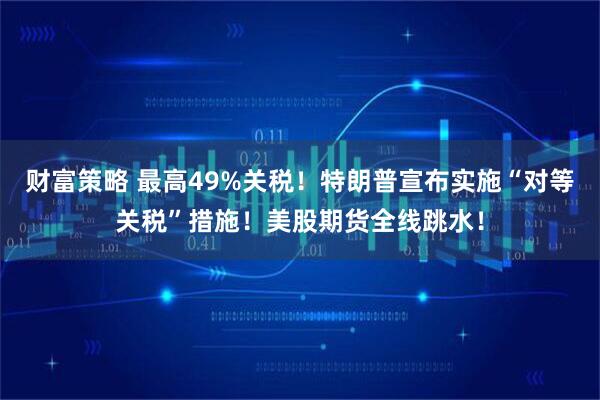 财富策略 最高49%关税！特朗普宣布实施“对等关税”措施！美股期货全线跳水！