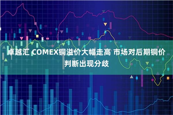 卓越汇 COMEX铜溢价大幅走高 市场对后期铜价判断出现分歧