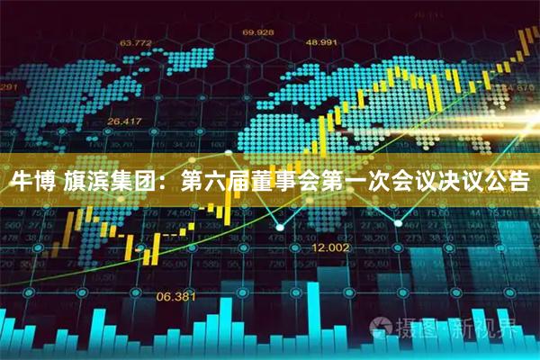 牛博 旗滨集团：第六届董事会第一次会议决议公告