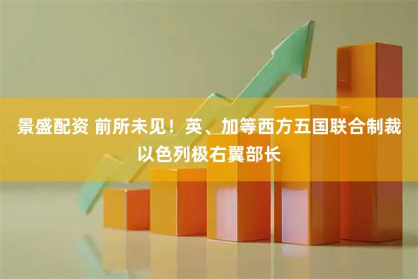 景盛配资 前所未见！英、加等西方五国联合制裁以色列极右翼部长