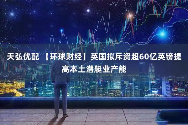 天弘优配 【环球财经】英国拟斥资超60亿英镑提高本土潜艇业产能