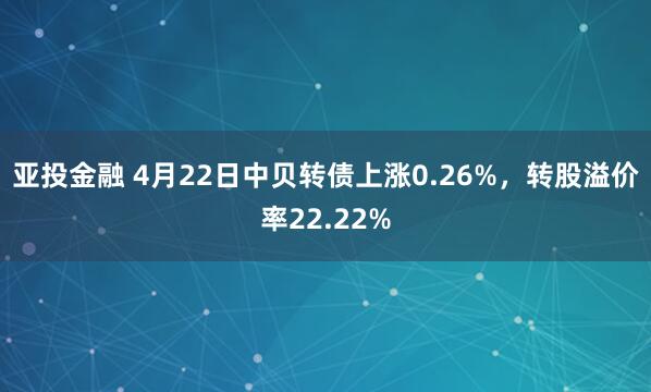 亚投金融 4月22日中贝转债上涨0.26%，转股溢价率22.22%