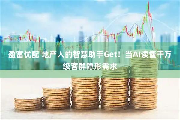 盈富优配 地产人的智慧助手Get！当AI读懂千万级客群隐形需求