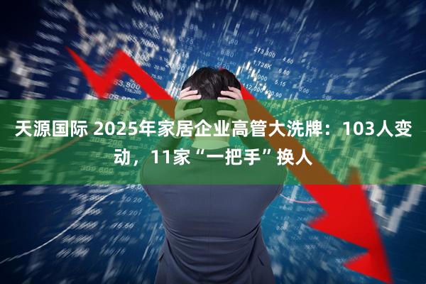 天源国际 2025年家居企业高管大洗牌：103人变动，11家“一把手”换人