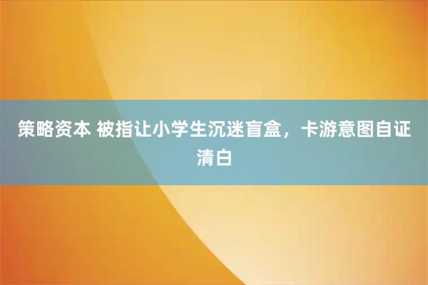 策略资本 被指让小学生沉迷盲盒，卡游意图自证清白