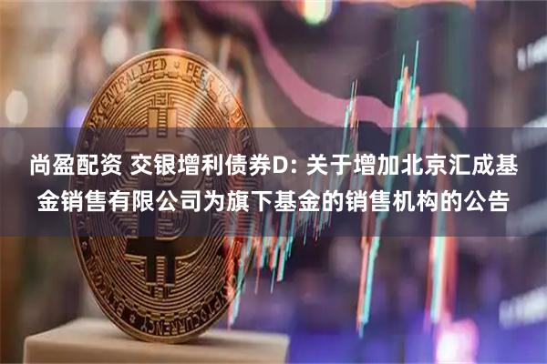 尚盈配资 交银增利债券D: 关于增加北京汇成基金销售有限公司为旗下基金的销售机构的公告