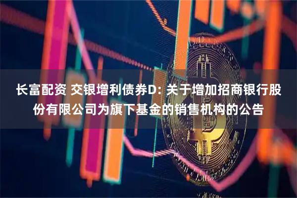 长富配资 交银增利债券D: 关于增加招商银行股份有限公司为旗下基金的销售机构的公告