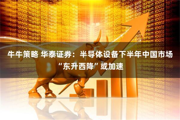 牛牛策略 华泰证券：半导体设备下半年中国市场“东升西降”或加速