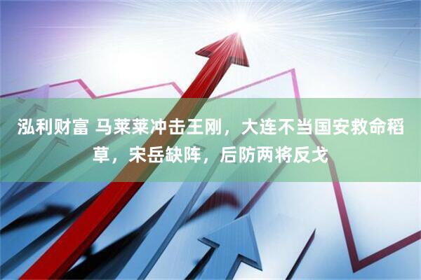 泓利财富 马莱莱冲击王刚，大连不当国安救命稻草，宋岳缺阵，后防两将反戈
