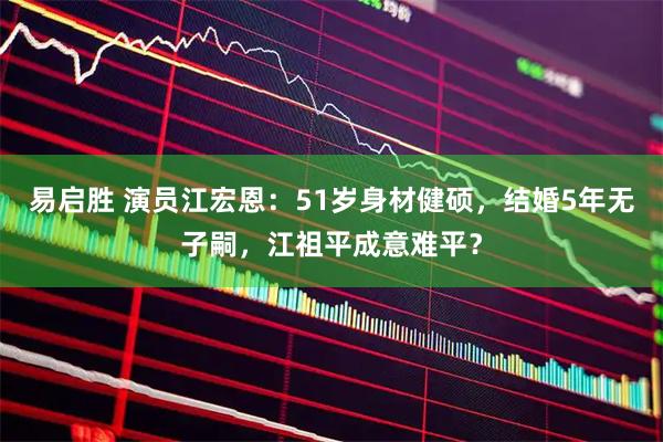 易启胜 演员江宏恩：51岁身材健硕，结婚5年无子嗣，江祖平成意难平？