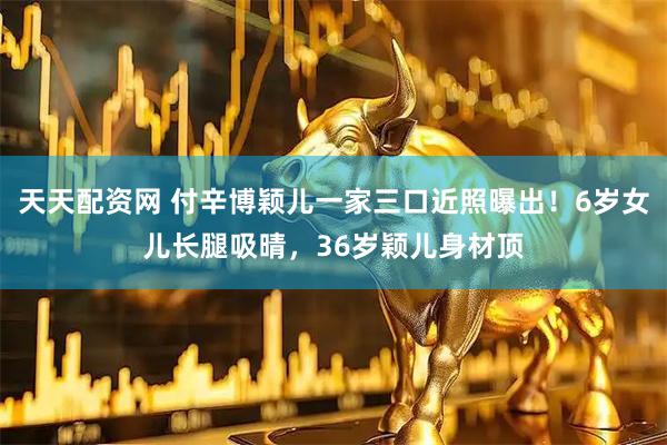 天天配资网 付辛博颖儿一家三口近照曝出！6岁女儿长腿吸晴，36岁颖儿身材顶