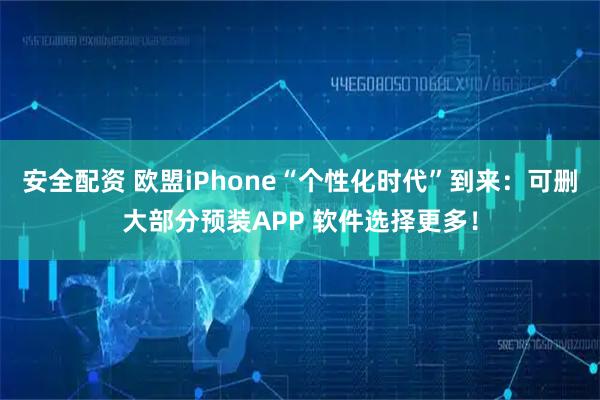 安全配资 欧盟iPhone“个性化时代”到来：可删大部分预装APP 软件选择更多！